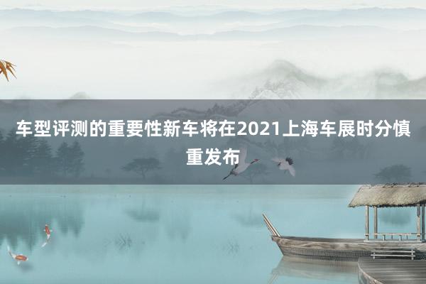 车型评测的重要性新车将在2021上海车展时分慎重发布