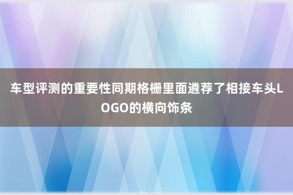 车型评测的重要性同期格栅里面遴荐了相接车头LOGO的横向饰条