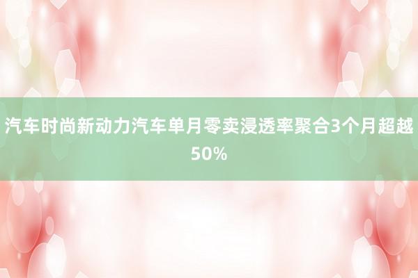 汽车时尚新动力汽车单月零卖浸透率聚合3个月超越50%