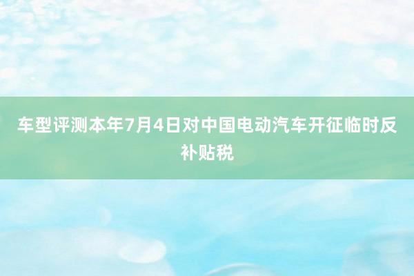 车型评测本年7月4日对中国电动汽车开征临时反补贴税