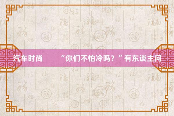 汽车时尚        “你们不怕冷吗？”有东谈主问