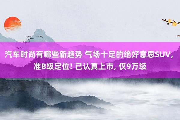 汽车时尚有哪些新趋势 气场十足的绝好意思SUV, 准B级定位! 已认真上市, 仅9万级