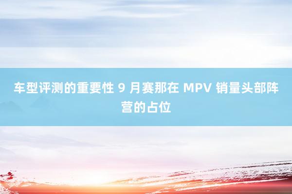 车型评测的重要性 9 月赛那在 MPV 销量头部阵营的占位