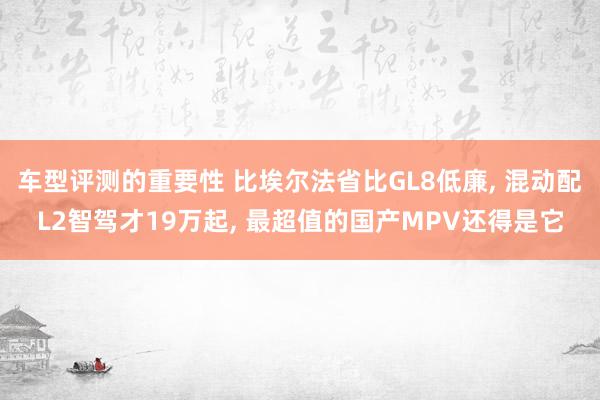 车型评测的重要性 比埃尔法省比GL8低廉, 混动配L2智驾才19万起, 最超值的国产MPV还得是它