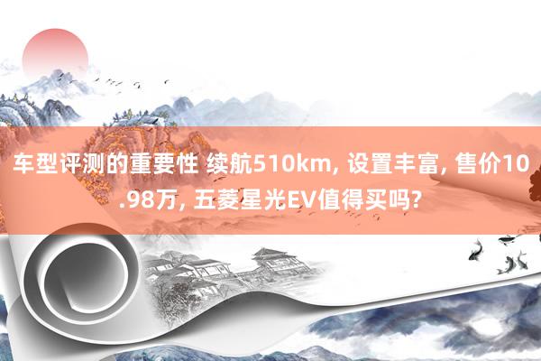 车型评测的重要性 续航510km, 设置丰富, 售价10.98万, 五菱星光EV值得买吗?