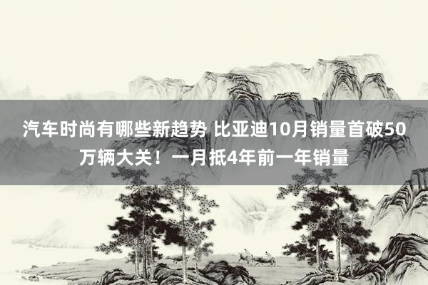 汽车时尚有哪些新趋势 比亚迪10月销量首破50万辆大关！一月抵4年前一年销量