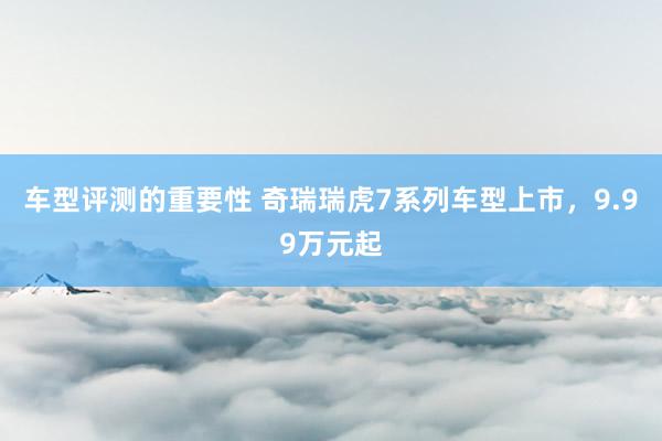 车型评测的重要性 奇瑞瑞虎7系列车型上市，9.99万元起