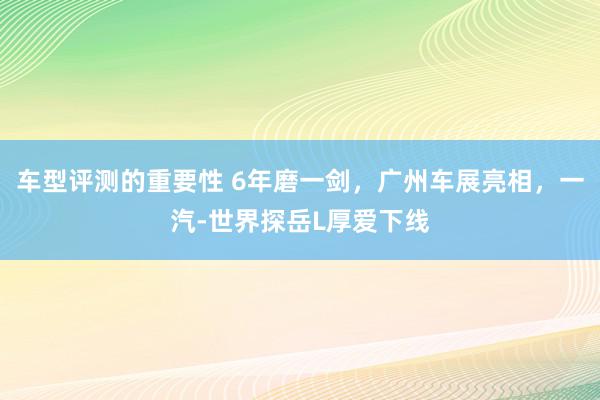 车型评测的重要性 6年磨一剑，广州车展亮相，一汽-世界探岳L厚爱下线