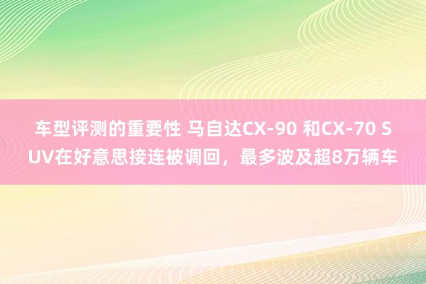 车型评测的重要性 马自达CX-90 和CX-70 SUV在好意思接连被调回，最多波及超8万辆车