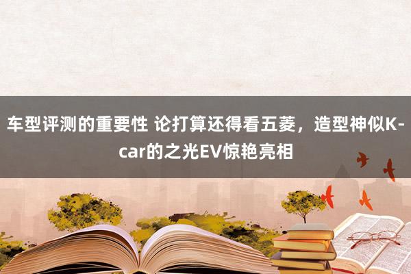 车型评测的重要性 论打算还得看五菱，造型神似K-car的之光EV惊艳亮相