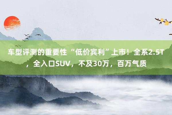 车型评测的重要性 “低价宾利”上市！全系2.5T，全入口SUV，不及30万，百万气质