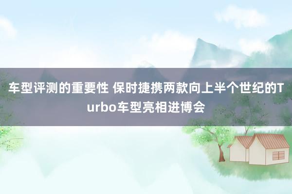 车型评测的重要性 保时捷携两款向上半个世纪的Turbo车型亮相进博会