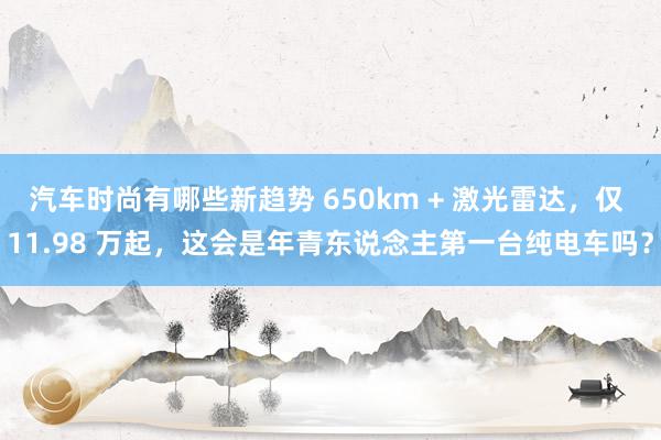 汽车时尚有哪些新趋势 650km + 激光雷达，仅 11.98 万起，这会是年青东说念主第一台纯电车吗？