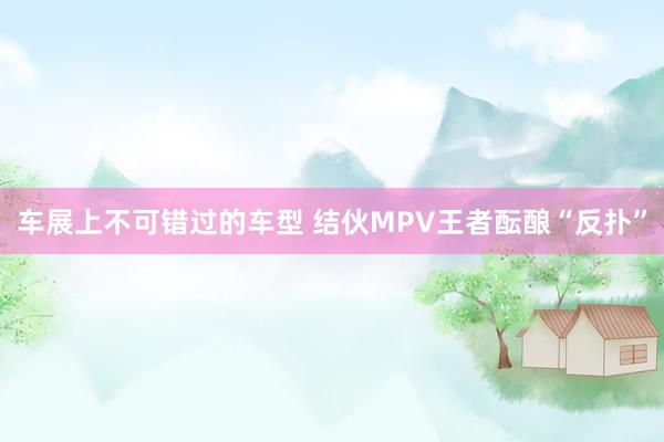 车展上不可错过的车型 结伙MPV王者酝酿“反扑”