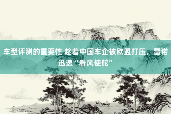 车型评测的重要性 趁着中国车企被欧盟打压，雷诺迅速“看风使舵”