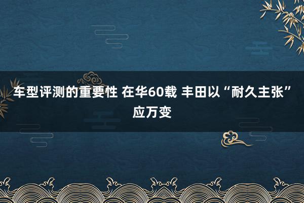 车型评测的重要性 在华60载 丰田以“耐久主张”应万变