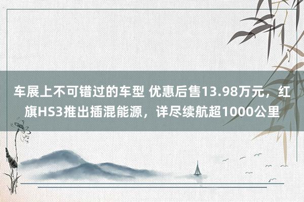 车展上不可错过的车型 优惠后售13.98万元，红旗HS3推出插混能源，详尽续航超1000公里