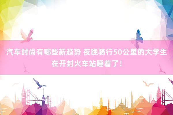 汽车时尚有哪些新趋势 夜晚骑行50公里的大学生在开封火车站睡着了！