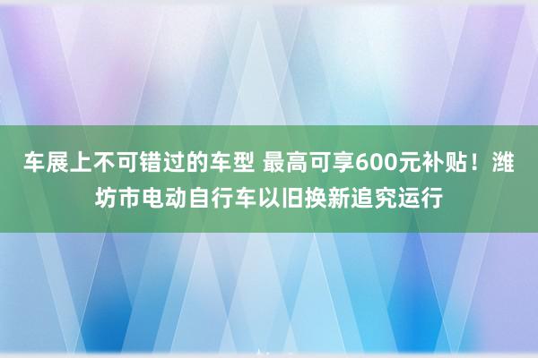 车展上不可错过的车型 最高可享600元补贴！潍坊市电动自行车以旧换新追究运行