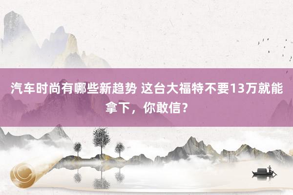 汽车时尚有哪些新趋势 这台大福特不要13万就能拿下，你敢信？