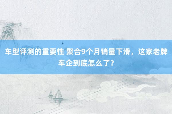 车型评测的重要性 聚合9个月销量下滑，这家老牌车企到底怎么了？