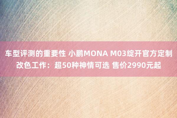 车型评测的重要性 小鹏MONA M03绽开官方定制改色工作：超50种神情可选 售价2990元起