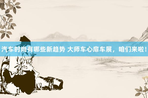 汽车时尚有哪些新趋势 大师车心扉车展，咱们来啦！