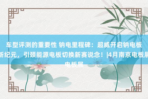 车型评测的重要性 钠电里程碑：超威开启钠电板新纪元，引颈能源电板切换新赛说念！|4月南京电板展