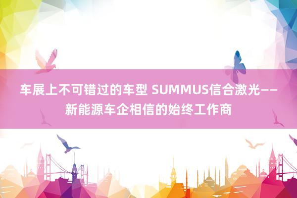 车展上不可错过的车型 SUMMUS信合激光——新能源车企相信的始终工作商