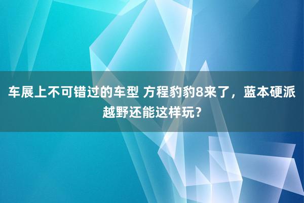 车展上不可错过的车型 方程豹豹8来了，蓝本硬派越野还能这样玩？