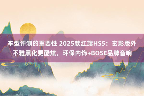 车型评测的重要性 2025款红旗HS5：玄影版外不雅黑化更酷炫，环保内饰+BOSE品牌音响