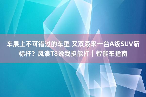 车展上不可错过的车型 又双叒来一台A级SUV新标杆？风浪T8说我挺能打｜智能车指南