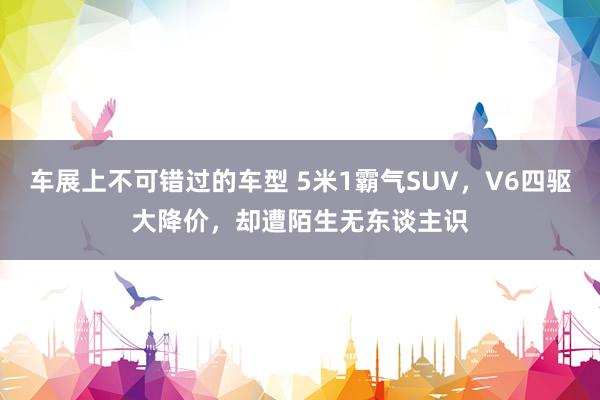 车展上不可错过的车型 5米1霸气SUV，V6四驱大降价，却遭陌生无东谈主识