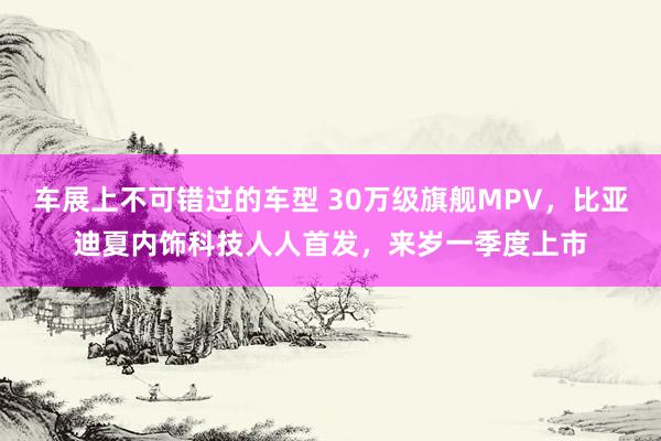 车展上不可错过的车型 30万级旗舰MPV，比亚迪夏内饰科技人人首发，来岁一季度上市