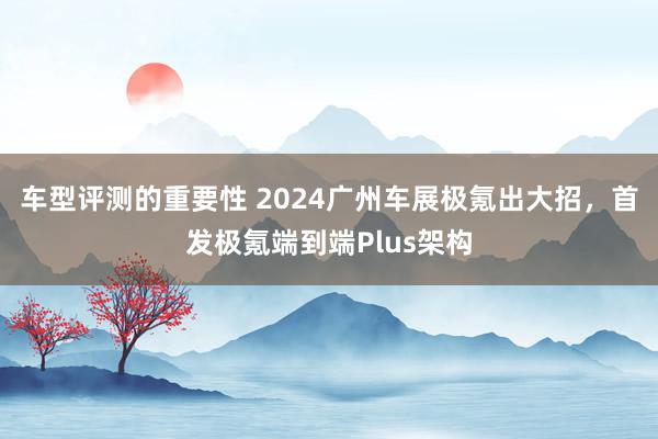 车型评测的重要性 2024广州车展极氪出大招，首发极氪端到端Plus架构