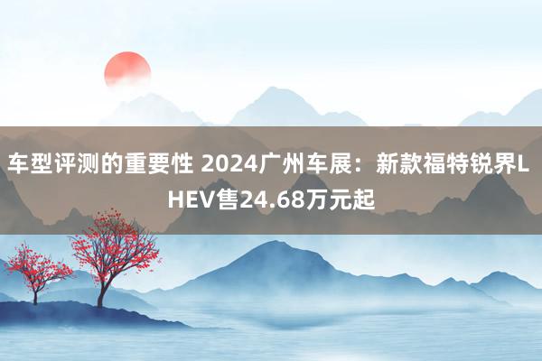 车型评测的重要性 2024广州车展：新款福特锐界L HEV售24.68万元起