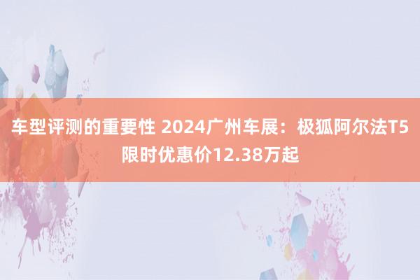 车型评测的重要性 2024广州车展：极狐阿尔法T5限时优惠价12.38万起