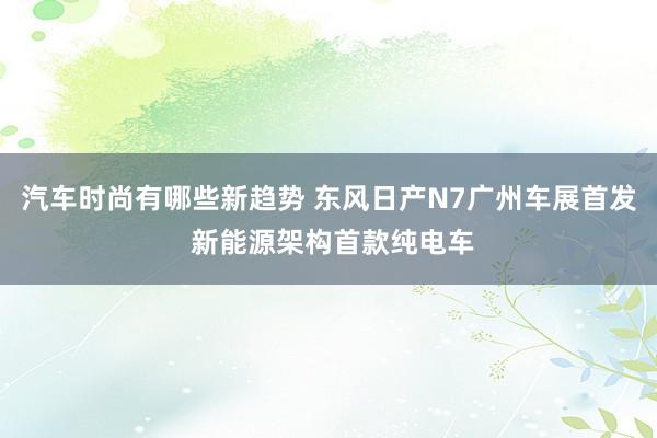 汽车时尚有哪些新趋势 东风日产N7广州车展首发 新能源架构首款纯电车