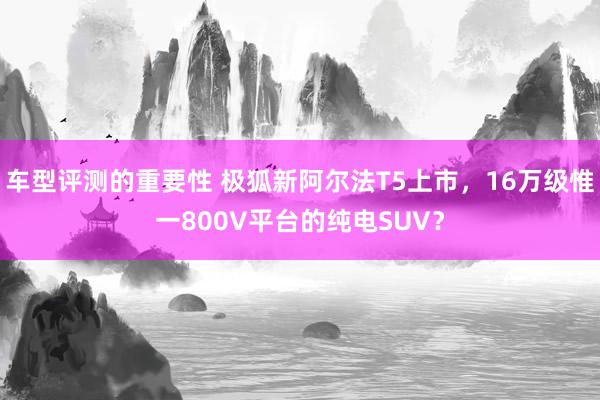 车型评测的重要性 极狐新阿尔法T5上市，16万级惟一800V平台的纯电SUV？