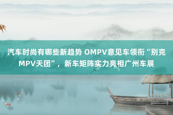 汽车时尚有哪些新趋势 OMPV意见车领衔“别克MPV天团”，新车矩阵实力亮相广州车展