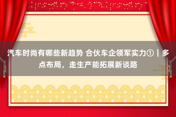 汽车时尚有哪些新趋势 合伙车企领军实力①｜多点布局，走生产能拓展新谈路