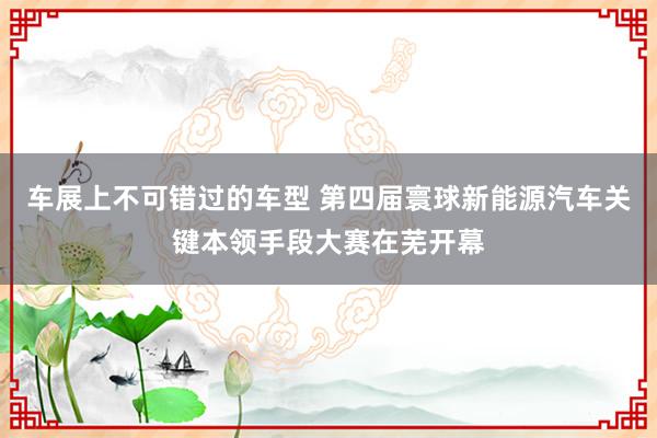 车展上不可错过的车型 第四届寰球新能源汽车关键本领手段大赛在芜开幕