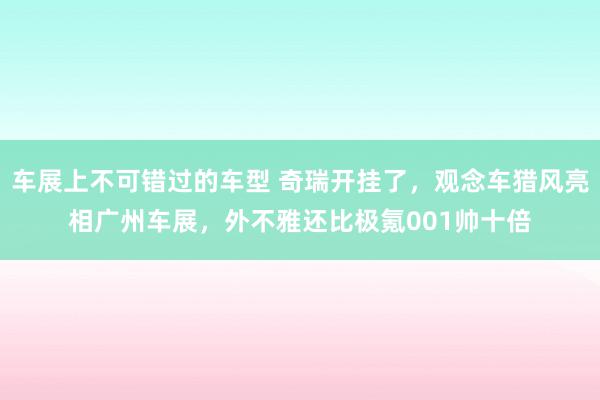 车展上不可错过的车型 奇瑞开挂了，观念车猎风亮相广州车展，外不雅还比极氪001帅十倍