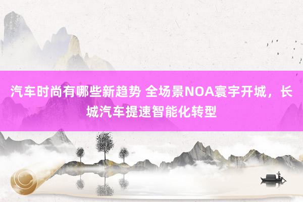 汽车时尚有哪些新趋势 全场景NOA寰宇开城，长城汽车提速智能化转型