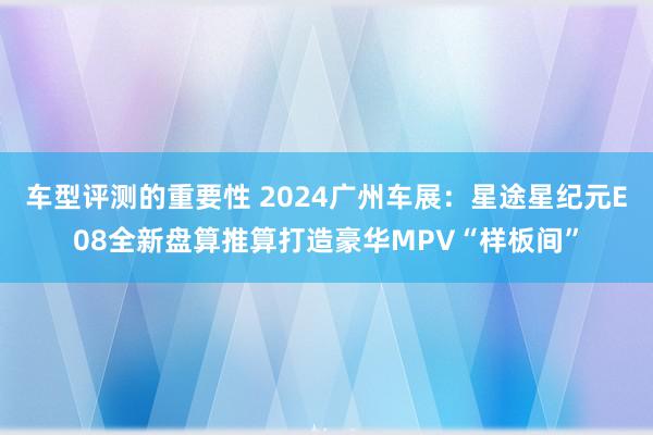 车型评测的重要性 2024广州车展：星途星纪元E08全新盘算推算打造豪华MPV“样板间”