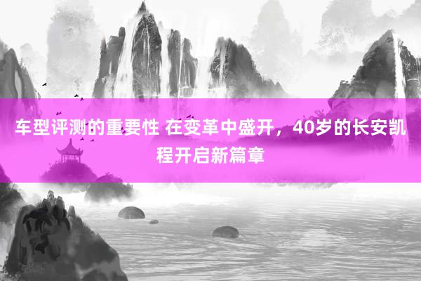 车型评测的重要性 在变革中盛开，40岁的长安凯程开启新篇章