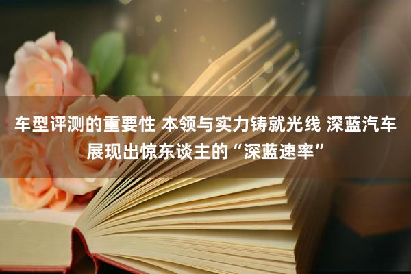 车型评测的重要性 本领与实力铸就光线 深蓝汽车展现出惊东谈主的“深蓝速率”