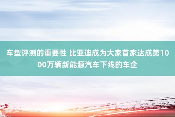 车型评测的重要性 比亚迪成为大家首家达成第1000万辆新能源汽车下线的车企