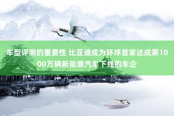 车型评测的重要性 比亚迪成为环球首家达成第1000万辆新能源汽车下线的车企