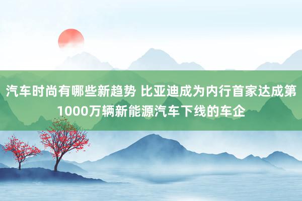 汽车时尚有哪些新趋势 比亚迪成为内行首家达成第1000万辆新能源汽车下线的车企